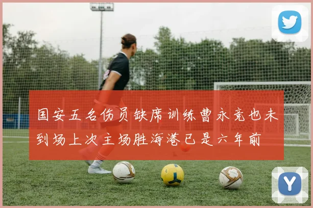 国安五名伤员缺席训练曹永竞也未到场上次主场胜海港已是六年前