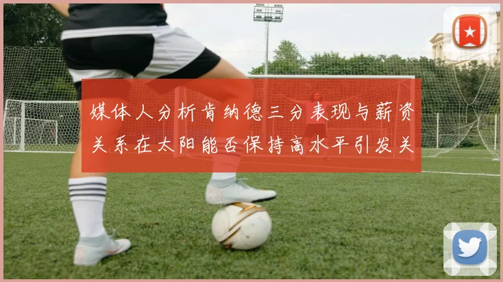 媒体人分析肯纳德三分表现与薪资关系在太阳能否保持高水平引发关注