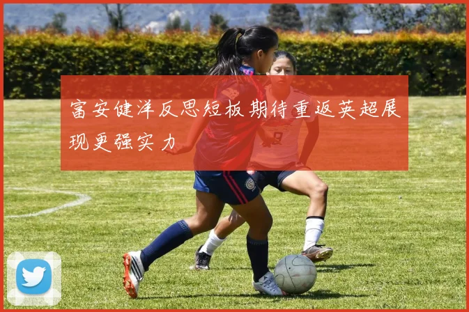富安健洋反思短板期待重返英超展现更强实力