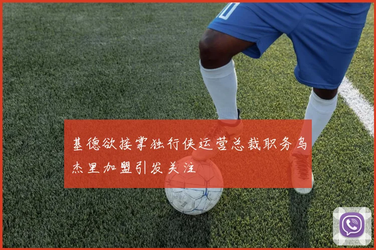 基德欲接掌独行侠运营总裁职务乌杰里加盟引发关注