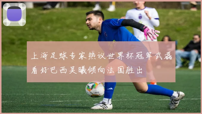 上海足球专家热议世界杯冠军武磊看好巴西吴曦倾向法国胜出