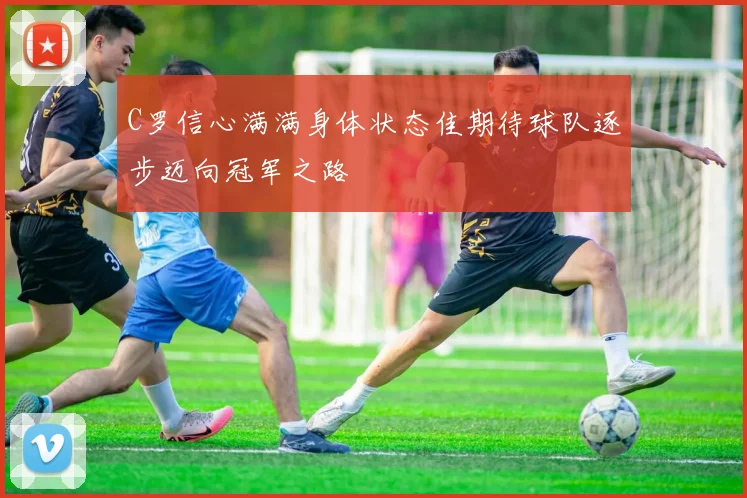 C罗信心满满身体状态佳期待球队逐步迈向冠军之路