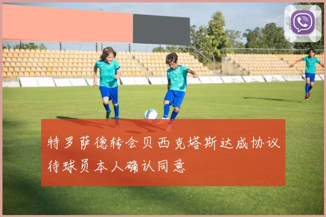 特罗萨德转会贝西克塔斯达成协议待球员本人确认同意