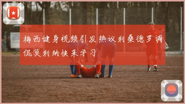 梅西健身视频引发热议利桑德罗调侃莫利纳快来学习