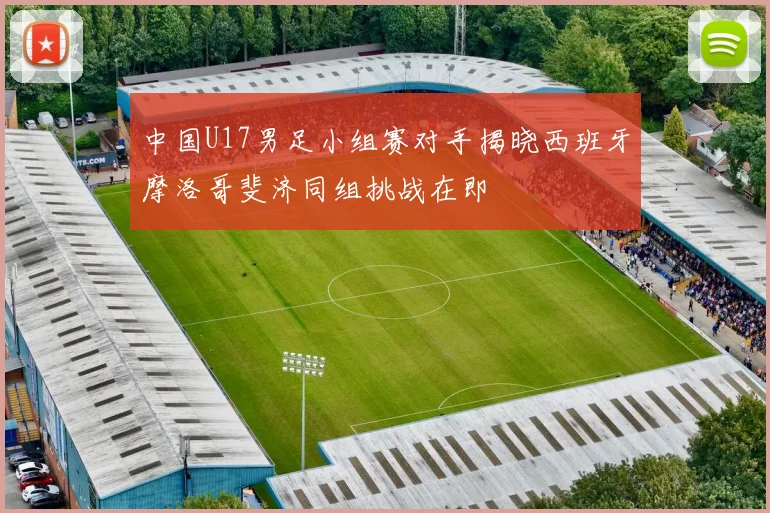 中国U17男足小组赛对手揭晓西班牙摩洛哥斐济同组挑战在即