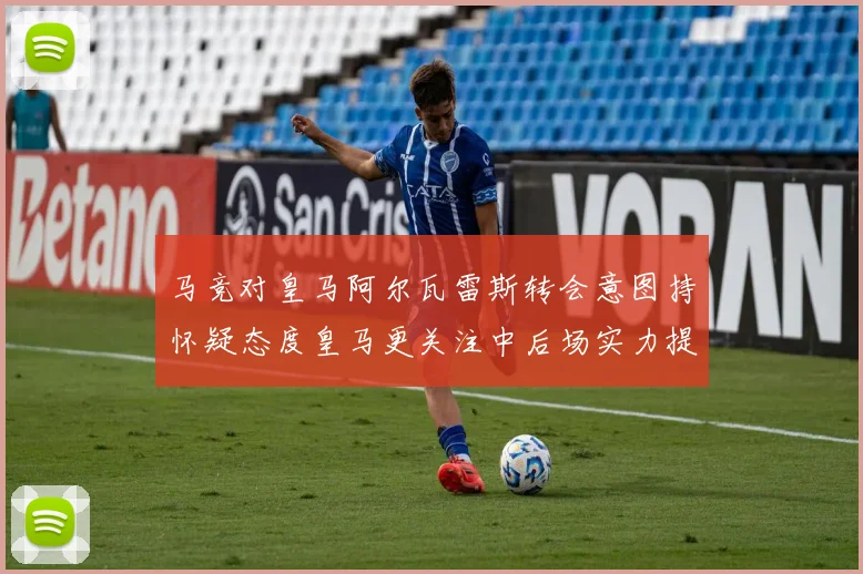 马竞对皇马阿尔瓦雷斯转会意图持怀疑态度皇马更关注中后场实力提升