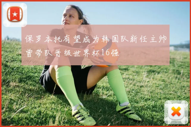 保罗本托有望成为韩国队新任主帅曾带队晋级世界杯16强