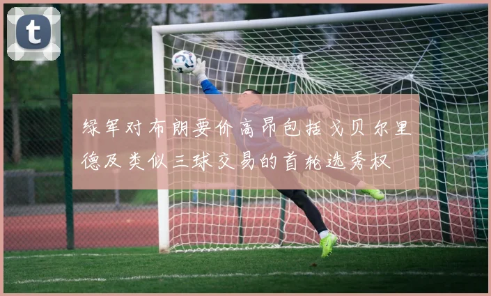 绿军对布朗要价高昂包括戈贝尔里德及类似三球交易的首轮选秀权